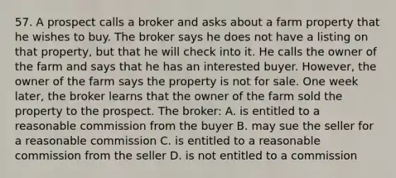 57. A prospect calls a broker and asks about a farm property that he wishes to buy. The broker says he does not have a listing on that property, but that he will check into it. He calls the owner of the farm and says that he has an interested buyer. However, the owner of the farm says the property is not for sale. One week later, the broker learns that the owner of the farm sold the property to the prospect. The broker: A. is entitled to a reasonable commission from the buyer B. may sue the seller for a reasonable commission C. is entitled to a reasonable commission from the seller D. is not entitled to a commission