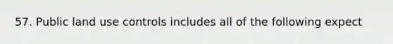 57. Public land use controls includes all of the following expect