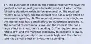 57. The purchase of bonds by the Federal Reserve will have the greatest effect on real gross domestic product if which of the following situations exists in the economy? A. The required reserve ratio is high, and the interest rate has a large effect on investment spending. B. The required reserve ratio is high, and the interest rate has a small effect on investment spending. C. The required reserve ratio is low, and the interest rate has a large effect on investment spending. D. The required reserve ratio is low, and the marginal propensity to consume is low. E. The marginal propensity to consume is high, and the interest rate has a small effect on investment spending.