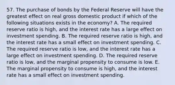 57. The purchase of bonds by the Federal Reserve will have the greatest effect on real gross domestic product if which of the following situations exists in the economy? A. The required reserve ratio is high, and the interest rate has a large effect on investment spending. B. The required reserve ratio is high, and the interest rate has a small effect on investment spending. C. The required reserve ratio is low, and the interest rate has a large effect on investment spending. D. The required reserve ratio is low, and the marginal propensity to consume is low. E. The marginal propensity to consume is high, and the interest rate has a small effect on investment spending.