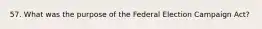 57. What was the purpose of the Federal Election Campaign Act?