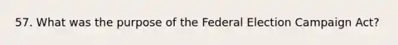 57. What was the purpose of the Federal Election Campaign Act?