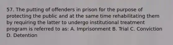 57. The putting of offenders in prison for the purpose of protecting the public and at the same time rehabilitating them by requiring the latter to undergo institutional treatment program is referred to as: A. Imprisonment B. Trial C. Conviction D. Detention ​