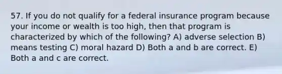 57. If you do not qualify for a federal insurance program because your income or wealth is too high, then that program is characterized by which of the following? A) adverse selection B) means testing C) moral hazard D) Both a and b are correct. E) Both a and c are correct.