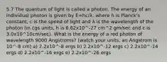 5.7 The quantum of light is called a photon. The energy of an individual photon is given by E=hc/λ, where h is Planck's constant, c is the speed of light and λ is the wavelength of the photon (in cgs units, h is 6.62x10^-27 cm^2 gm/sec and c is 3.0x10^10cm/sec). What is the energy of a red photon of wavelength 9000 Angstroms? (watch your units, an Angstrom is 10^-8 cm) a) 2.2x10^-8 ergs b) 2.2x10^-12 ergs c) 2.2x10^-14 ergs d) 2.2x10^-16 ergs e) 2.2x10^-26 ergs