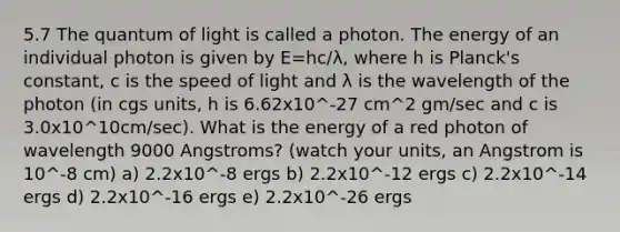 5.7 The quantum of light is called a photon. The energy of an individual photon is given by E=hc/λ, where h is Planck's constant, c is the speed of light and λ is the wavelength of the photon (in cgs units, h is 6.62x10^-27 cm^2 gm/sec and c is 3.0x10^10cm/sec). What is the energy of a red photon of wavelength 9000 Angstroms? (watch your units, an Angstrom is 10^-8 cm) a) 2.2x10^-8 ergs b) 2.2x10^-12 ergs c) 2.2x10^-14 ergs d) 2.2x10^-16 ergs e) 2.2x10^-26 ergs