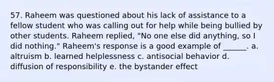 57. Raheem was questioned about his lack of assistance to a fellow student who was calling out for help while being bullied by other students. Raheem replied, "No one else did anything, so I did nothing." Raheem's response is a good example of ______. a. altruism b. learned helplessness c. antisocial behavior d. diffusion of responsibility e. the bystander effect