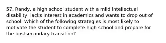 57. Randy, a high school student with a mild intellectual disability, lacks interest in academics and wants to drop out of school. Which of the following strategies is most likely to motivate the student to complete high school and prepare for the postsecondary transition?