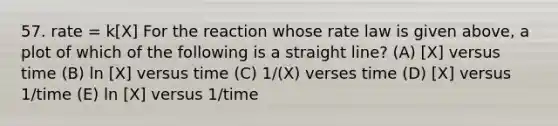 57. rate = k[X] For the reaction whose rate law is given above, a plot of which of the following is a straight line? (A) [X] versus time (B) ln [X] versus time (C) 1/(X) verses time (D) [X] versus 1/time (E) ln [X] versus 1/time