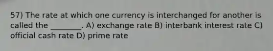 57) The rate at which one currency is interchanged for another is called the ________. A) exchange rate B) interbank interest rate C) official cash rate D) prime rate