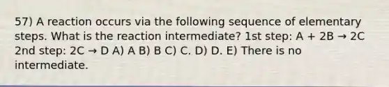 57) A reaction occurs via the following sequence of elementary steps. What is the reaction intermediate? 1st step: A + 2B → 2C 2nd step: 2C → D A) A B) B C) C. D) D. E) There is no intermediate.