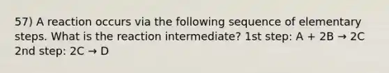 57) A reaction occurs via the following sequence of elementary steps. What is the reaction intermediate? 1st step: A + 2B → 2C 2nd step: 2C → D