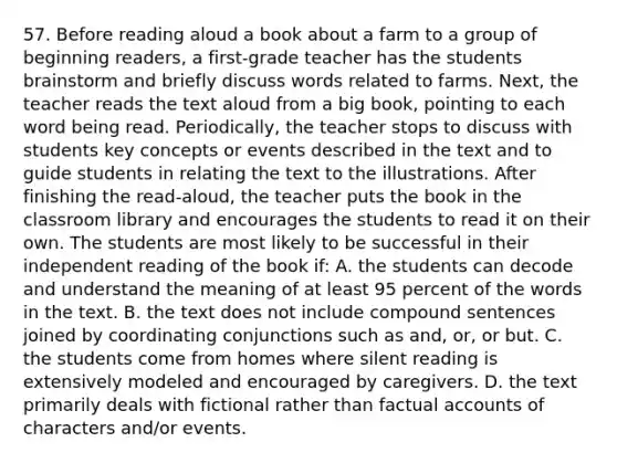 57. Before reading aloud a book about a farm to a group of beginning readers, a first-grade teacher has the students brainstorm and briefly discuss words related to farms. Next, the teacher reads the text aloud from a big book, pointing to each word being read. Periodically, the teacher stops to discuss with students key concepts or events described in the text and to guide students in relating the text to the illustrations. After finishing the read-aloud, the teacher puts the book in the classroom library and encourages the students to read it on their own. The students are most likely to be successful in their independent reading of the book if: A. the students can decode and understand the meaning of at least 95 percent of the words in the text. B. the text does not include compound sentences joined by coordinating conjunctions such as and, or, or but. C. the students come from homes where silent reading is extensively modeled and encouraged by caregivers. D. the text primarily deals with fictional rather than factual accounts of characters and/or events.