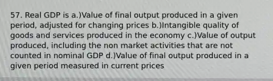 57. Real GDP is a.)Value of final output produced in a given period, adjusted for changing prices b.)Intangible quality of goods and services produced in the economy c.)Value of output produced, including the non market activities that are not counted in nominal GDP d.)Value of final output produced in a given period measured in current prices