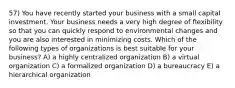 57) You have recently started your business with a small capital investment. Your business needs a very high degree of flexibility so that you can quickly respond to environmental changes and you are also interested in minimizing costs. Which of the following types of organizations is best suitable for your business? A) a highly centralized organization B) a virtual organization C) a formalized organization D) a bureaucracy E) a hierarchical organization