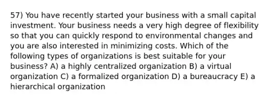 57) You have recently started your business with a small capital investment. Your business needs a very high degree of flexibility so that you can quickly respond to environmental changes and you are also interested in minimizing costs. Which of the following types of organizations is best suitable for your business? A) a highly centralized organization B) a virtual organization C) a formalized organization D) a bureaucracy E) a hierarchical organization