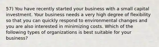 57) You have recently started your business with a small capital investment. Your business needs a very high degree of flexibility so that you can quickly respond to environmental changes and you are also interested in minimizing costs. Which of the following types of organizations is best suitable for your business?