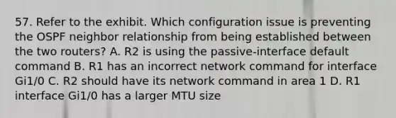 57. Refer to the exhibit. Which configuration issue is preventing the OSPF neighbor relationship from being established between the two routers? A. R2 is using the passive-interface default command B. R1 has an incorrect network command for interface Gi1/0 C. R2 should have its network command in area 1 D. R1 interface Gi1/0 has a larger MTU size