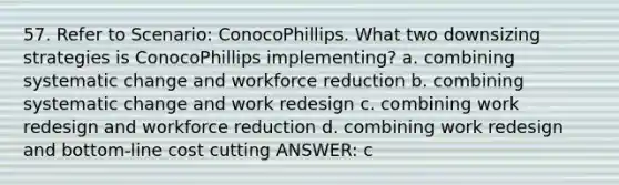 57. Refer to Scenario: ConocoPhillips. What two downsizing strategies is ConocoPhillips implementing? a. combining systematic change and workforce reduction b. combining systematic change and work redesign c. combining work redesign and workforce reduction d. combining work redesign and bottom-line cost cutting ANSWER: c