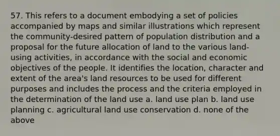 57. This refers to a document embodying a set of policies accompanied by maps and similar illustrations which represent the community-desired pattern of population distribution and a proposal for the future allocation of land to the various land-using activities, in accordance with the social and economic objectives of the people. It identifies the location, character and extent of the area's land resources to be used for different purposes and includes the process and the criteria employed in the determination of the land use a. land use plan b. land use planning c. agricultural land use conservation d. none of the above