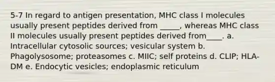 5-7 In regard to antigen presentation, MHC class I molecules usually present peptides derived from _____, whereas MHC class II molecules usually present peptides derived from____. a. Intracellular cytosolic sources; vesicular system b. Phagolysosome; proteasomes c. MIIC; self proteins d. CLIP; HLA-DM e. Endocytic vesicles; endoplasmic reticulum