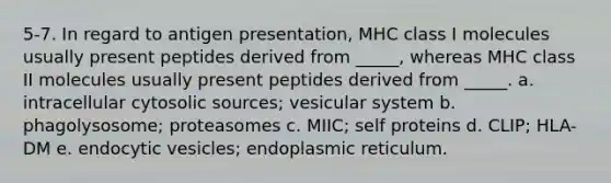 5-7. In regard to antigen presentation, MHC class I molecules usually present peptides derived from _____, whereas MHC class II molecules usually present peptides derived from _____. a. intracellular cytosolic sources; vesicular system b. phagolysosome; proteasomes c. MIIC; self proteins d. CLIP; HLA-DM e. endocytic vesicles; endoplasmic reticulum.