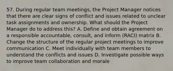 57. During regular team meetings, the Project Manager notices that there are clear signs of conflict and issues related to unclear task assignments and ownership. What should the Project Manager do to address this? A. Define and obtain agreement on a responsible accountable, consult, and inform (RACI) matrix B. Change the structure of the regular project meetings to improve communication C. Meet individually with team members to understand the conflicts and issues D. Investigate possible ways to improve team collaboration and morale