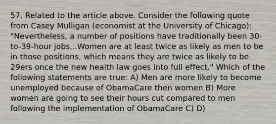 57. Related to the article above. Consider the following quote from Casey Mulligan (economist at the University of Chicago): "Nevertheless, a number of positions have traditionally been 30-to-39-hour jobs...Women are at least twice as likely as men to be in those positions, which means they are twice as likely to be 29ers once the new health law goes into full effect." Which of the following statements are true: A) Men are more likely to become unemployed because of ObamaCare then women B) More women are going to see their hours cut compared to men following the implementation of ObamaCare C) D)