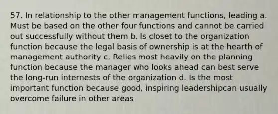 57. In relationship to the other management functions, leading a. Must be based on the other four functions and cannot be carried out successfully without them b. Is closet to the organization function because the legal basis of ownership is at the hearth of management authority c. Relies most heavily on the planning function because the manager who looks ahead can best serve the long-run internests of the organization d. Is the most important function because good, inspiring leadershipcan usually overcome failure in other areas