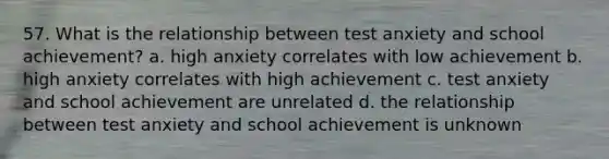 57. What is the relationship between test anxiety and school achievement? a. high anxiety correlates with low achievement b. high anxiety correlates with high achievement c. test anxiety and school achievement are unrelated d. the relationship between test anxiety and school achievement is unknown