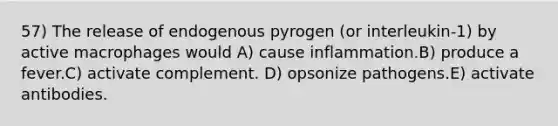 57) The release of endogenous pyrogen (or interleukin-1) by active macrophages would A) cause inflammation.B) produce a fever.C) activate complement. D) opsonize pathogens.E) activate antibodies.