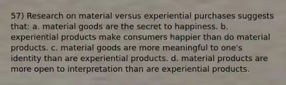 57) Research on material versus experiential purchases suggests that: a. material goods are the secret to happiness. b. experiential products make consumers happier than do material products. c. material goods are more meaningful to one's identity than are experiential products. d. material products are more open to interpretation than are experiential products.