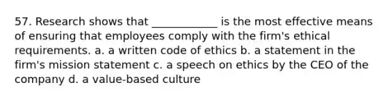 57. Research shows that ____________ is the most effective means of ensuring that employees comply with the firm's ethical requirements. a. a written code of ethics b. a statement in the firm's mission statement c. a speech on ethics by the CEO of the company d. a value-based culture