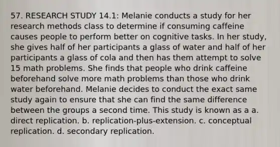 57. RESEARCH STUDY 14.1: Melanie conducts a study for her research methods class to determine if consuming caffeine causes people to perform better on cognitive tasks. In her study, she gives half of her participants a glass of water and half of her participants a glass of cola and then has them attempt to solve 15 math problems. She finds that people who drink caffeine beforehand solve more math problems than those who drink water beforehand. Melanie decides to conduct the exact same study again to ensure that she can find the same difference between the groups a second time. This study is known as a a. direct replication. b. replication-plus-extension. c. conceptual replication. d. secondary replication.