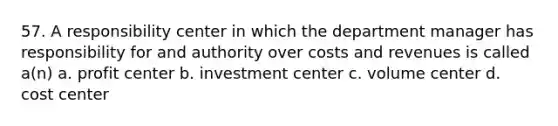 57. A responsibility center in which the department manager has responsibility for and authority over costs and revenues is called a(n) a. profit center b. investment center c. volume center d. cost center