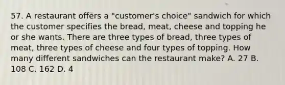 57. A restaurant offers a "customer's choice" sandwich for which the customer specifies the bread, meat, cheese and topping he or she wants. There are three types of bread, three types of meat, three types of cheese and four types of topping. How many different sandwiches can the restaurant make? A. 27 B. 108 C. 162 D. 4