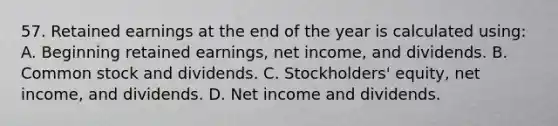 57. Retained earnings at the end of the year is calculated using: A. Beginning retained earnings, net income, and dividends. B. Common stock and dividends. C. Stockholders' equity, net income, and dividends. D. Net income and dividends.