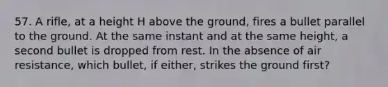 57. A rifle, at a height H above the ground, fires a bullet parallel to the ground. At the same instant and at the same height, a second bullet is dropped from rest. In the absence of air resistance, which bullet, if either, strikes the ground first?