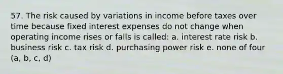 57. The risk caused by variations in income before taxes over time because fixed interest expenses do not change when operating income rises or falls is called: a. interest rate risk b. business risk c. tax risk d. purchasing power risk e. none of four (a, b, c, d)