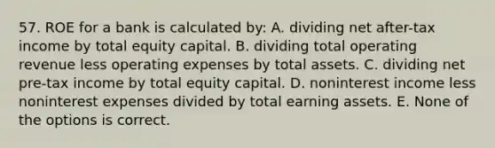 57. ROE for a bank is calculated by: A. dividing net after-tax income by total equity capital. B. dividing total operating revenue less operating expenses by total assets. C. dividing net pre-tax income by total equity capital. D. noninterest income less noninterest expenses divided by total earning assets. E. None of the options is correct.