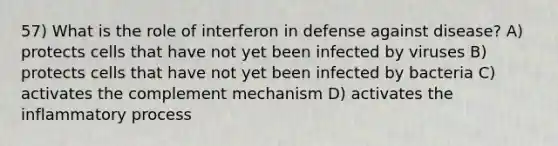 57) What is the role of interferon in defense against disease? A) protects cells that have not yet been infected by viruses B) protects cells that have not yet been infected by bacteria C) activates the complement mechanism D) activates the inflammatory process