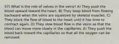 57) What is the role of valves in the veins? A) They push the blood upward toward the heart. B) They keep blood from flowing backward when the veins are squeezed by skeletal muscles. C) They block the flow of blood to the heart until it has time to contract again. D) They slow blood flow in the veins so that the blood can move more slowly in the capillaries. E) They push the blood back toward the capillaries so that all the oxygen can be removed.