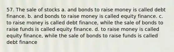 57. The sale of stocks a. and bonds to raise money is called debt finance. b. and bonds to raise money is called equity finance. c. to raise money is called debt finance, while the sale of bonds to raise funds is called equity finance. d. to raise money is called equity finance, while the sale of bonds to raise funds is called debt finance