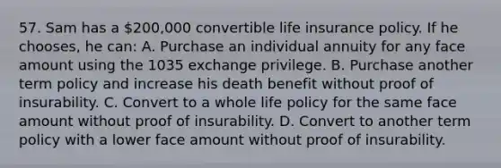 57. Sam has a 200,000 convertible life insurance policy. If he chooses, he can: A. Purchase an individual annuity for any face amount using the 1035 exchange privilege. B. Purchase another term policy and increase his death benefit without proof of insurability. C. Convert to a whole life policy for the same face amount without proof of insurability. D. Convert to another term policy with a lower face amount without proof of insurability.