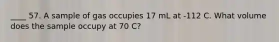 ____ 57. A sample of gas occupies 17 mL at -112 C. What volume does the sample occupy at 70 C?