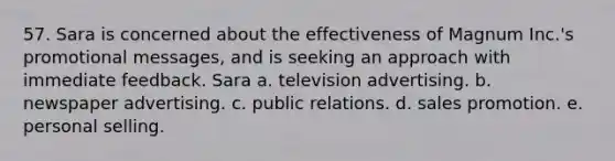 57. Sara is concerned about the effectiveness of Magnum Inc.'s promotional messages, and is seeking an approach with immediate feedback. Sara a. television advertising. b. newspaper advertising. c. public relations. d. sales promotion. e. personal selling.