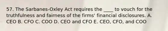 57. The Sarbanes-Oxley Act requires the ____ to vouch for the truthfulness and fairness of the firms' financial disclosures. A. CEO B. CFO C. COO D. CEO and CFO E. CEO, CFO, and COO