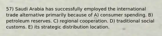 57) Saudi Arabia has successfully employed the international trade alternative primarily because of A) consumer spending. B) petroleum reserves. C) regional cooperation. D) traditional social customs. E) its strategic distribution location.