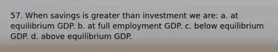 57. When savings is <a href='https://www.questionai.com/knowledge/ktgHnBD4o3-greater-than' class='anchor-knowledge'>greater than</a> investment we are: a. at equilibrium GDP. b. at full employment GDP. c. below equilibrium GDP. d. above equilibrium GDP.