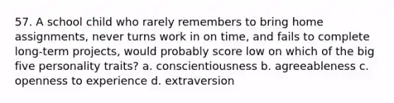 57. A school child who rarely remembers to bring home assignments, never turns work in on time, and fails to complete long-term projects, would probably score low on which of the big five personality traits? a. conscientiousness b. agreeableness c. openness to experience d. extraversion